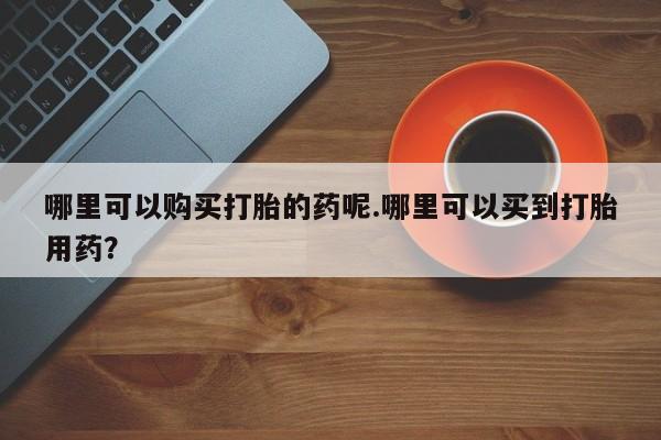 耒阳打胎药私人店哪里可以购买打胎的药呢.哪里可以买到打胎用药？