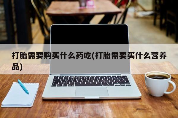耒阳打胎药私人店打胎需要购买什么药吃(打胎需要买什么营养品)