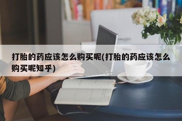 耒阳打胎药私人店打胎的药应该怎么购买呢(打胎的药应该怎么购买呢知乎)